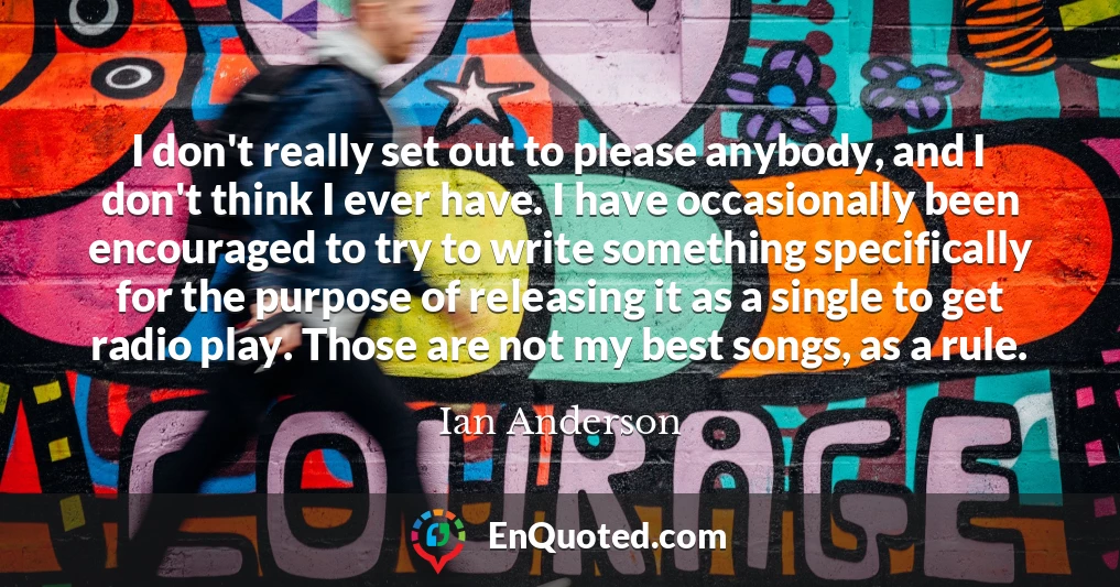 I don't really set out to please anybody, and I don't think I ever have. I have occasionally been encouraged to try to write something specifically for the purpose of releasing it as a single to get radio play. Those are not my best songs, as a rule.