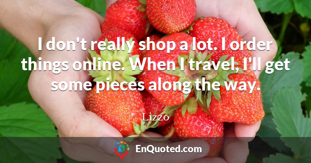 I don't really shop a lot. I order things online. When I travel, I'll get some pieces along the way.