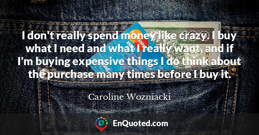 I don't really spend money like crazy. I buy what I need and what I really want, and if I'm buying expensive things I do think about the purchase many times before I buy it.