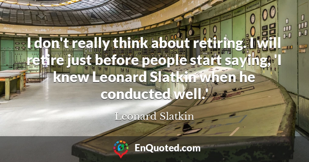 I don't really think about retiring. I will retire just before people start saying, 'I knew Leonard Slatkin when he conducted well.'