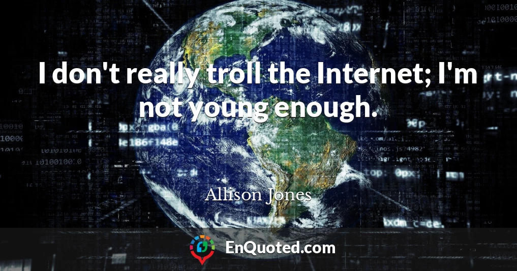 I don't really troll the Internet; I'm not young enough.