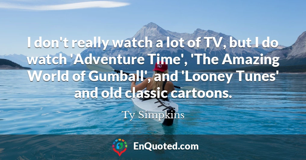 I don't really watch a lot of TV, but I do watch 'Adventure Time', 'The Amazing World of Gumball', and 'Looney Tunes' and old classic cartoons.
