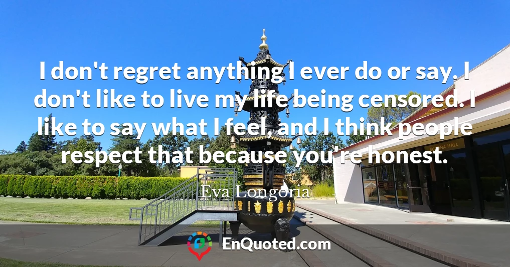 I don't regret anything I ever do or say. I don't like to live my life being censored. I like to say what I feel, and I think people respect that because you're honest.