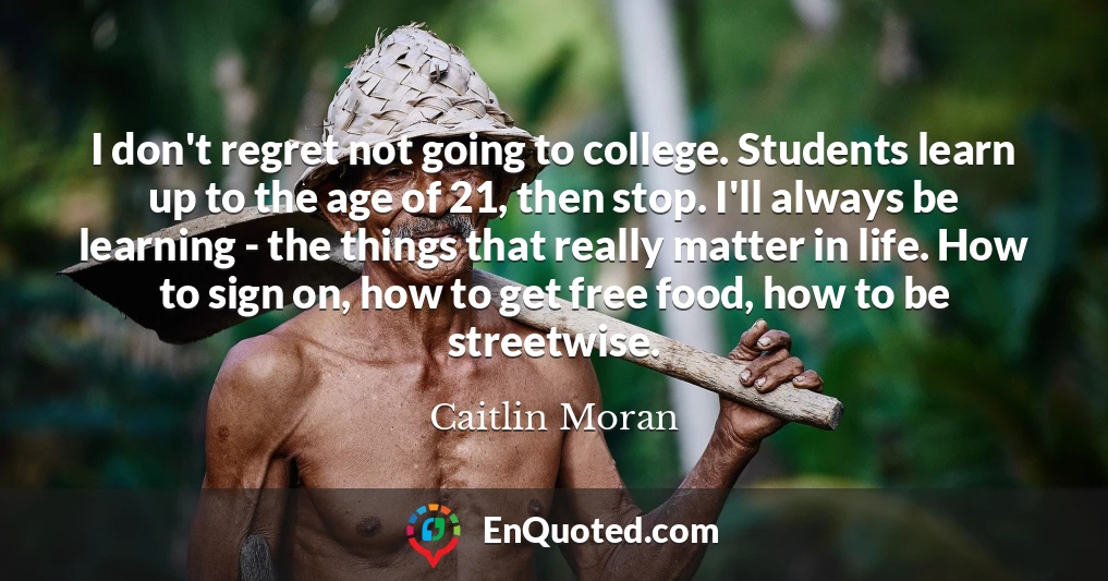 I don't regret not going to college. Students learn up to the age of 21, then stop. I'll always be learning - the things that really matter in life. How to sign on, how to get free food, how to be streetwise.