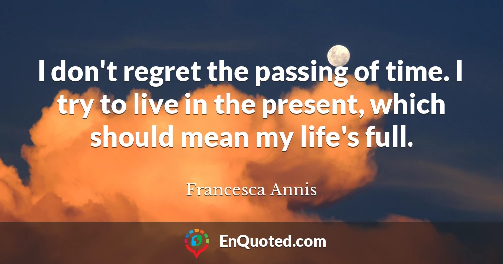 I don't regret the passing of time. I try to live in the present, which should mean my life's full.