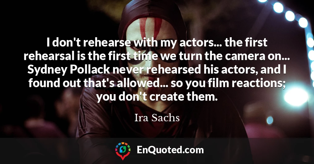 I don't rehearse with my actors... the first rehearsal is the first time we turn the camera on... Sydney Pollack never rehearsed his actors, and I found out that's allowed... so you film reactions; you don't create them.