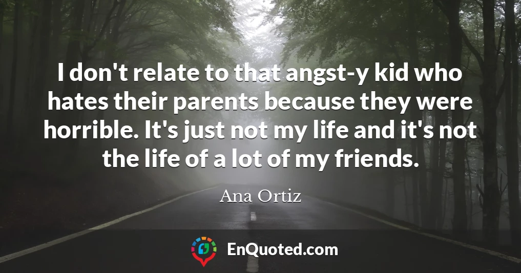 I don't relate to that angst-y kid who hates their parents because they were horrible. It's just not my life and it's not the life of a lot of my friends.