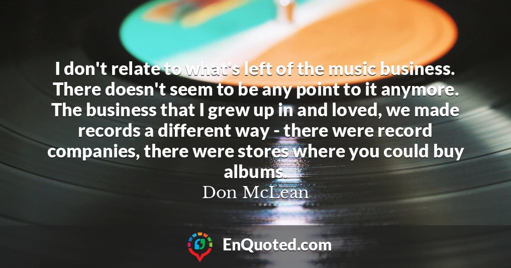 I don't relate to what's left of the music business. There doesn't seem to be any point to it anymore. The business that I grew up in and loved, we made records a different way - there were record companies, there were stores where you could buy albums.