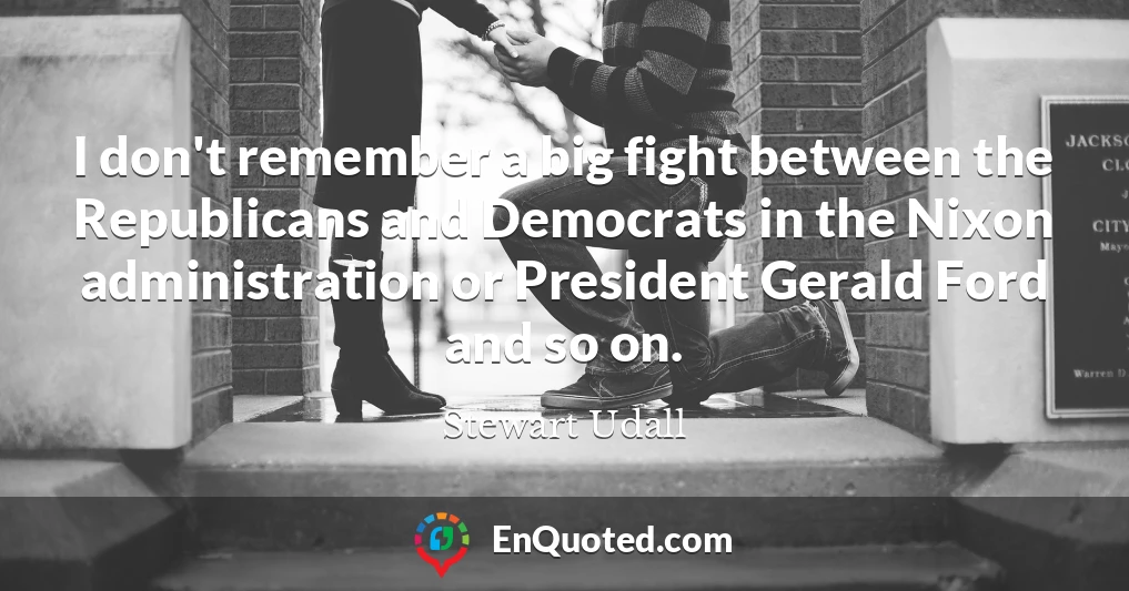 I don't remember a big fight between the Republicans and Democrats in the Nixon administration or President Gerald Ford and so on.