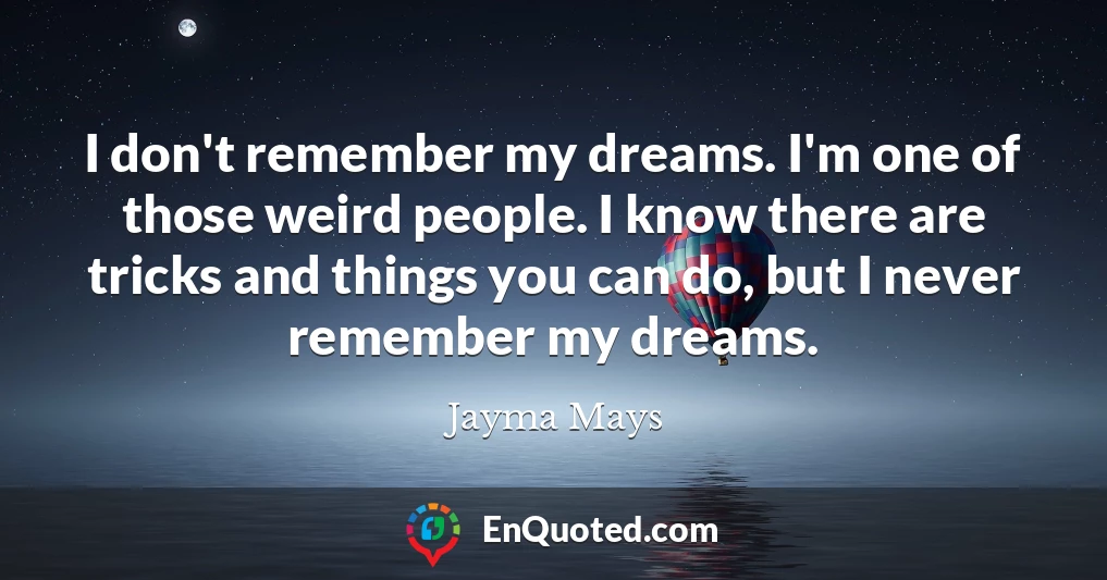 I don't remember my dreams. I'm one of those weird people. I know there are tricks and things you can do, but I never remember my dreams.