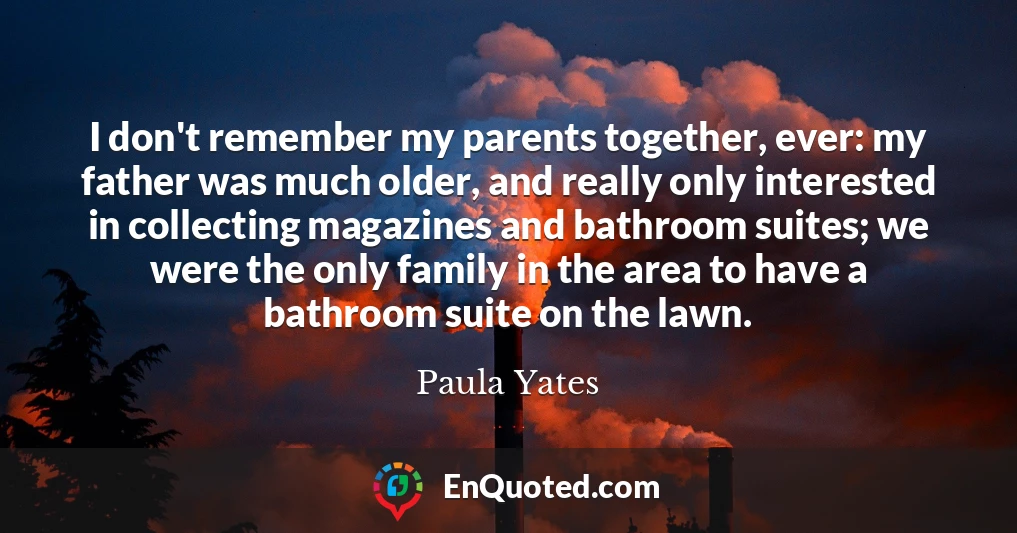 I don't remember my parents together, ever: my father was much older, and really only interested in collecting magazines and bathroom suites; we were the only family in the area to have a bathroom suite on the lawn.