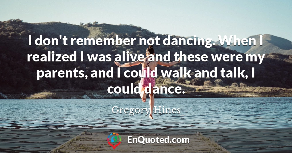I don't remember not dancing. When I realized I was alive and these were my parents, and I could walk and talk, I could dance.