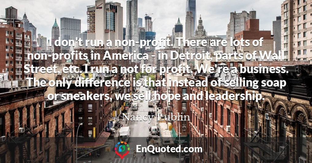 I don't run a non-profit. There are lots of non-profits in America - in Detroit, parts of Wall Street, etc. I run a not for profit. We're a business. The only difference is that instead of selling soap or sneakers, we sell hope and leadership.