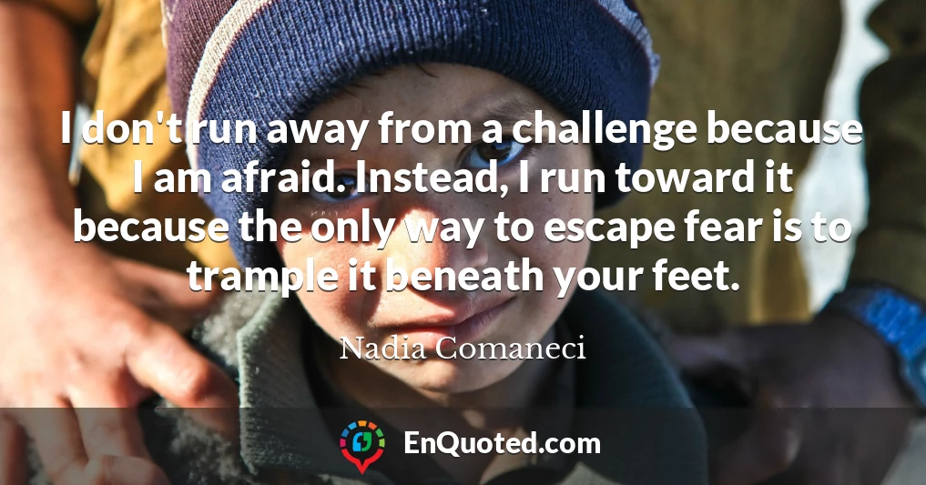 I don't run away from a challenge because I am afraid. Instead, I run toward it because the only way to escape fear is to trample it beneath your feet.