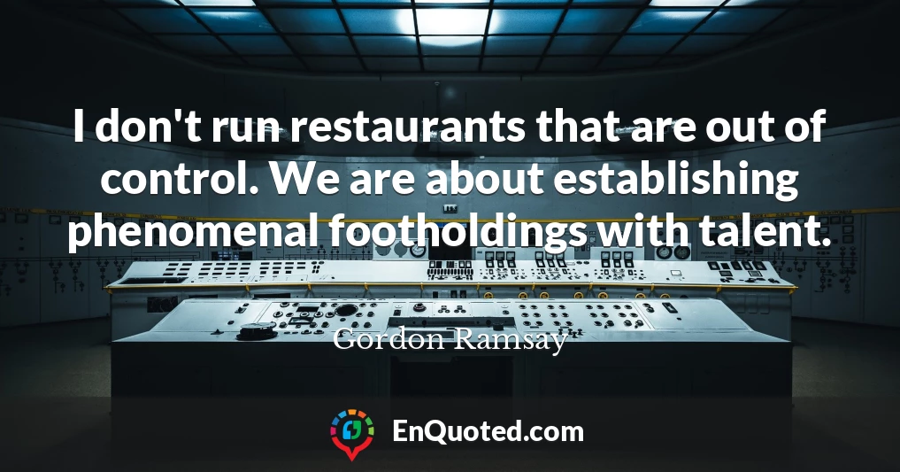 I don't run restaurants that are out of control. We are about establishing phenomenal footholdings with talent.