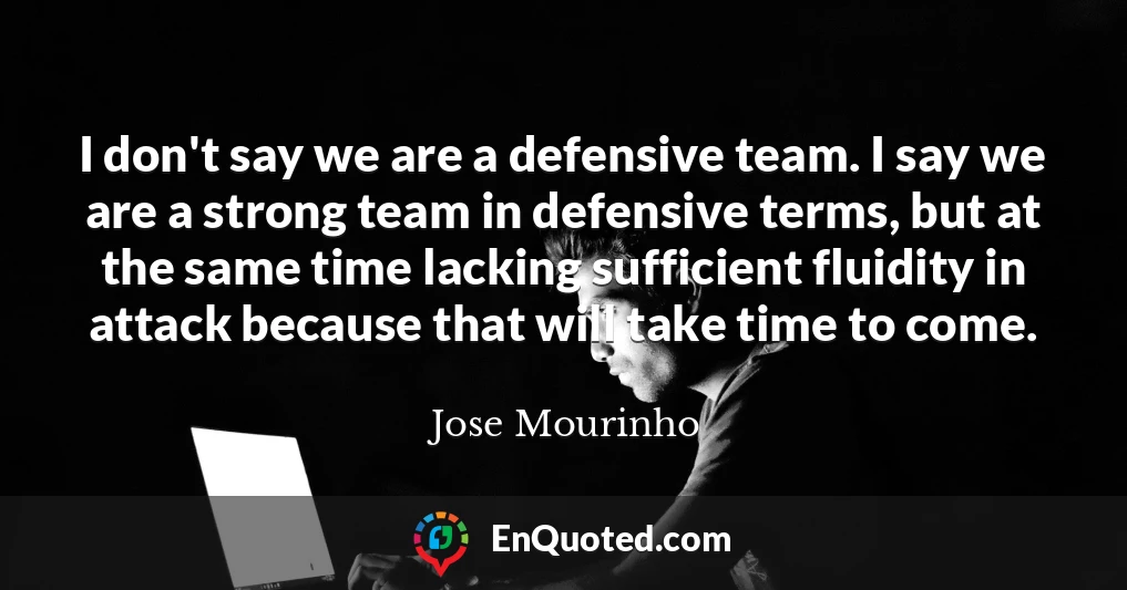 I don't say we are a defensive team. I say we are a strong team in defensive terms, but at the same time lacking sufficient fluidity in attack because that will take time to come.