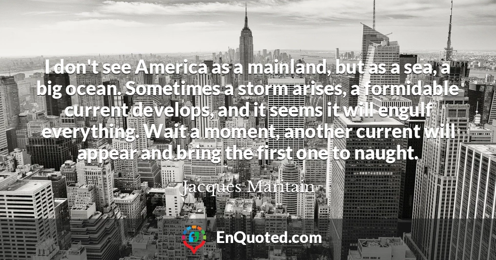 I don't see America as a mainland, but as a sea, a big ocean. Sometimes a storm arises, a formidable current develops, and it seems it will engulf everything. Wait a moment, another current will appear and bring the first one to naught.