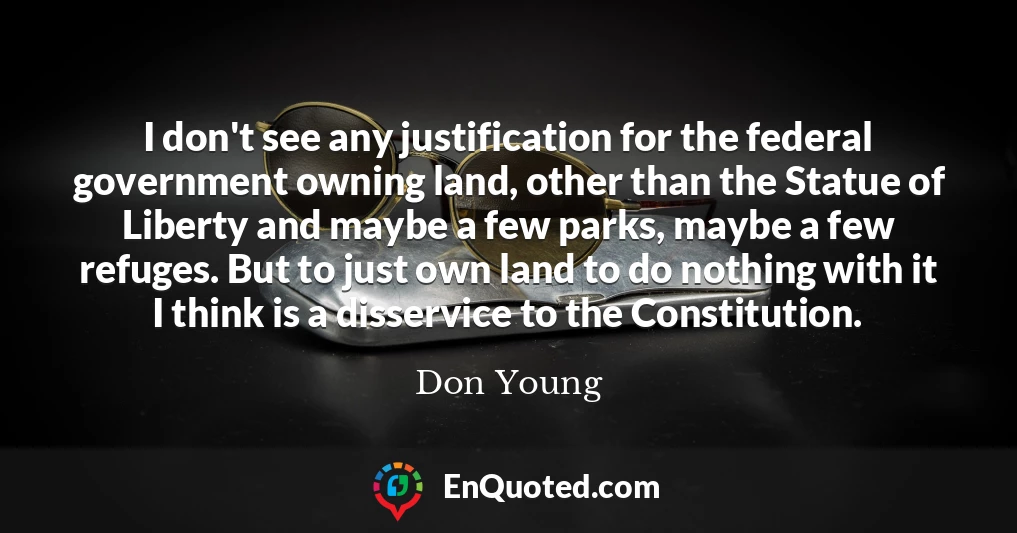 I don't see any justification for the federal government owning land, other than the Statue of Liberty and maybe a few parks, maybe a few refuges. But to just own land to do nothing with it I think is a disservice to the Constitution.