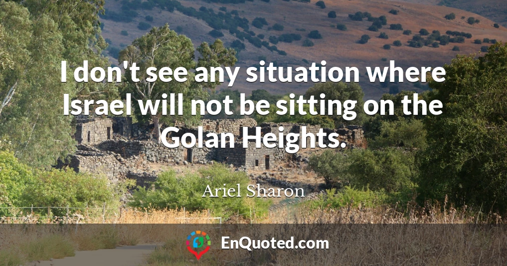I don't see any situation where Israel will not be sitting on the Golan Heights.