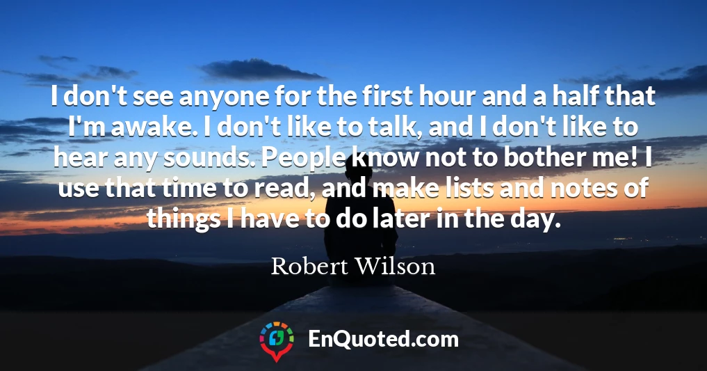 I don't see anyone for the first hour and a half that I'm awake. I don't like to talk, and I don't like to hear any sounds. People know not to bother me! I use that time to read, and make lists and notes of things I have to do later in the day.