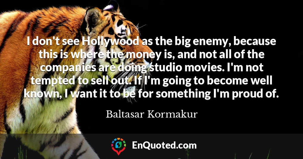 I don't see Hollywood as the big enemy, because this is where the money is, and not all of the companies are doing studio movies. I'm not tempted to sell out. If I'm going to become well known, I want it to be for something I'm proud of.