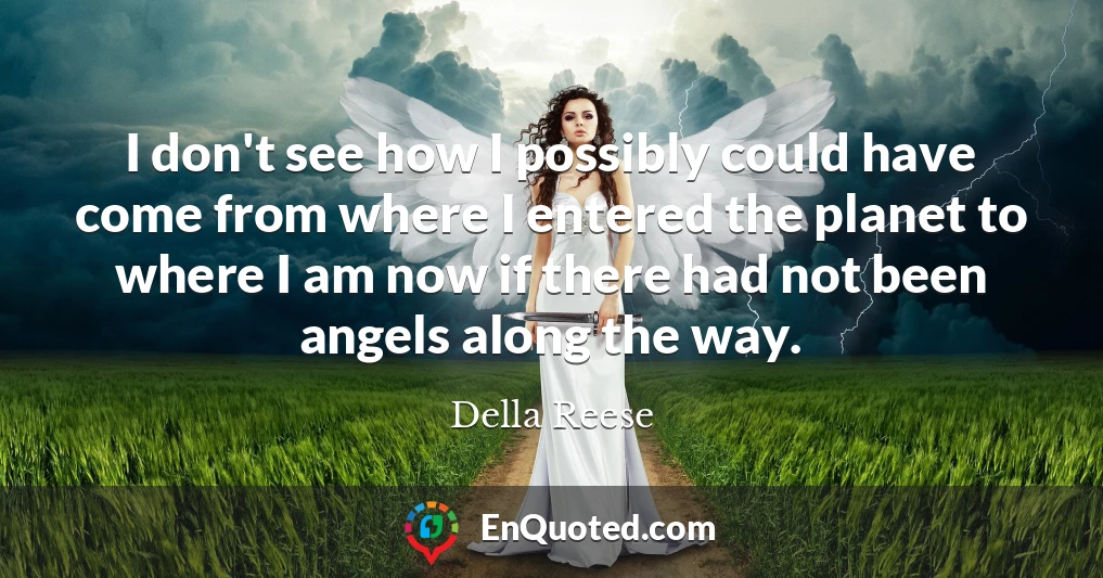 I don't see how I possibly could have come from where I entered the planet to where I am now if there had not been angels along the way.