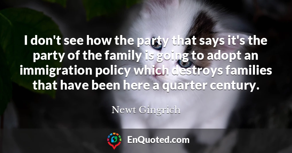 I don't see how the party that says it's the party of the family is going to adopt an immigration policy which destroys families that have been here a quarter century.