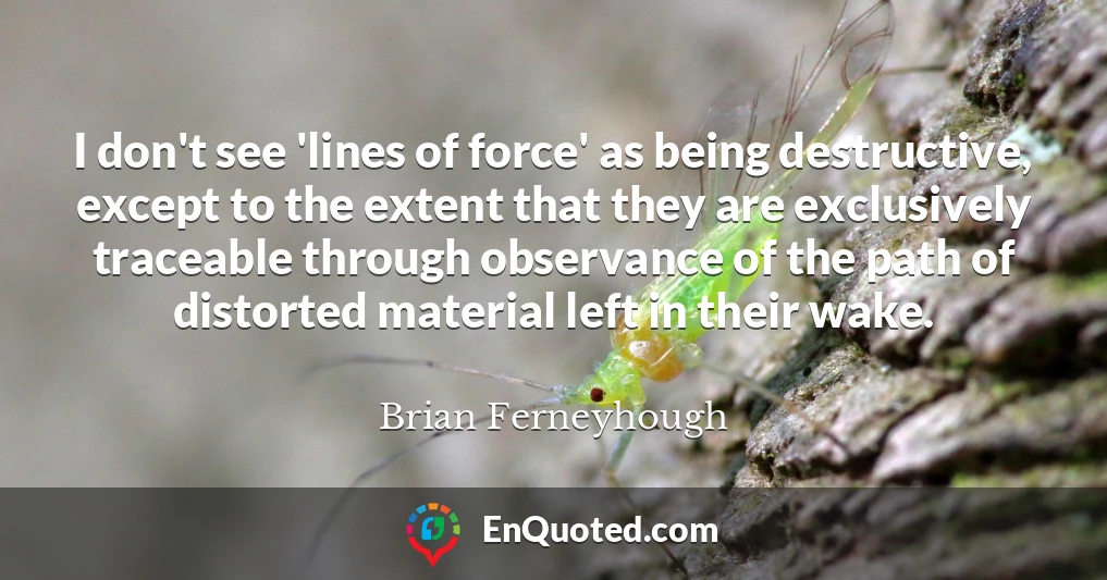 I don't see 'lines of force' as being destructive, except to the extent that they are exclusively traceable through observance of the path of distorted material left in their wake.