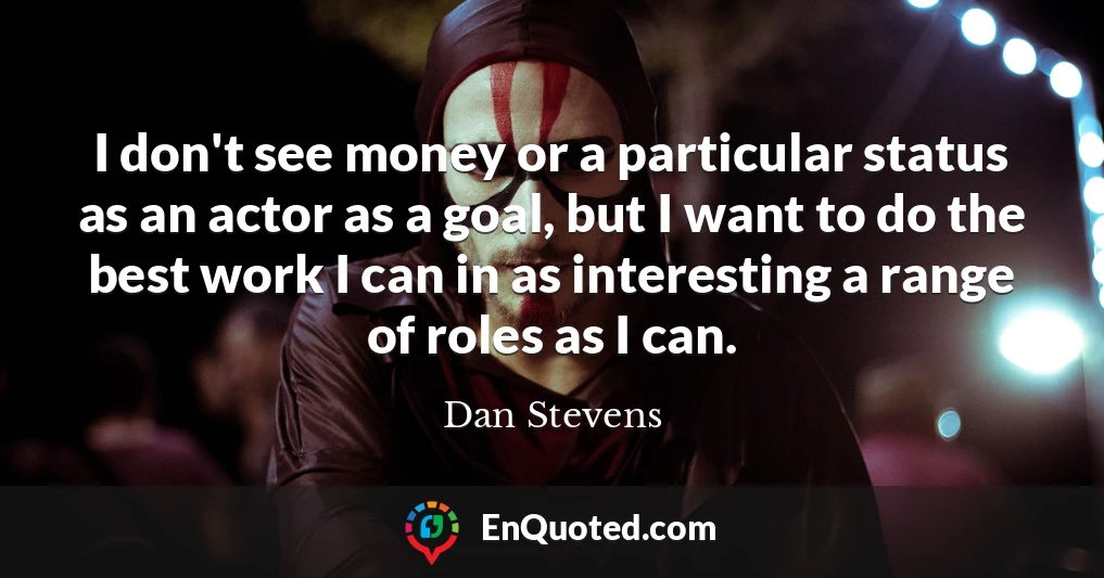 I don't see money or a particular status as an actor as a goal, but I want to do the best work I can in as interesting a range of roles as I can.