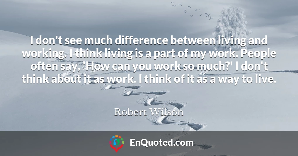I don't see much difference between living and working. I think living is a part of my work. People often say, 'How can you work so much?' I don't think about it as work. I think of it as a way to live.