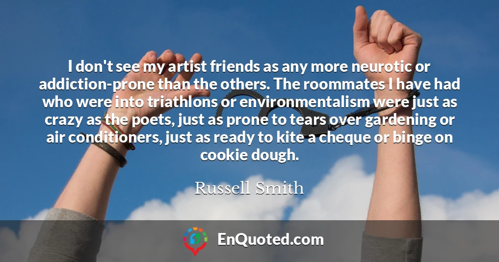 I don't see my artist friends as any more neurotic or addiction-prone than the others. The roommates I have had who were into triathlons or environmentalism were just as crazy as the poets, just as prone to tears over gardening or air conditioners, just as ready to kite a cheque or binge on cookie dough.