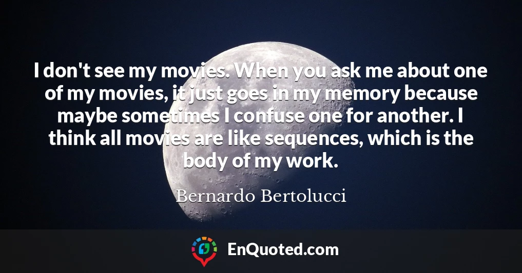 I don't see my movies. When you ask me about one of my movies, it just goes in my memory because maybe sometimes I confuse one for another. I think all movies are like sequences, which is the body of my work.