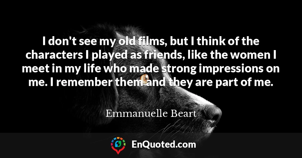 I don't see my old films, but I think of the characters I played as friends, like the women I meet in my life who made strong impressions on me. I remember them and they are part of me.