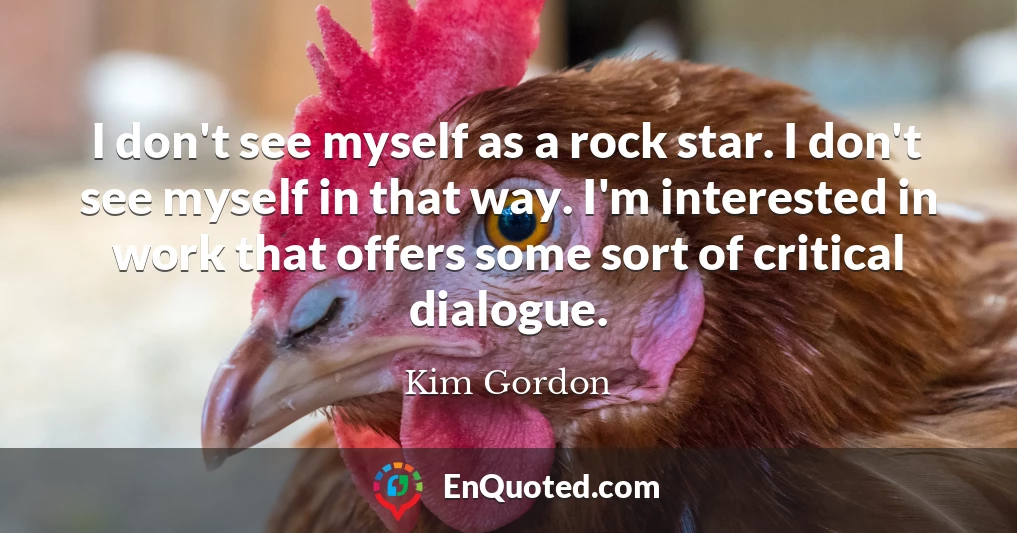 I don't see myself as a rock star. I don't see myself in that way. I'm interested in work that offers some sort of critical dialogue.