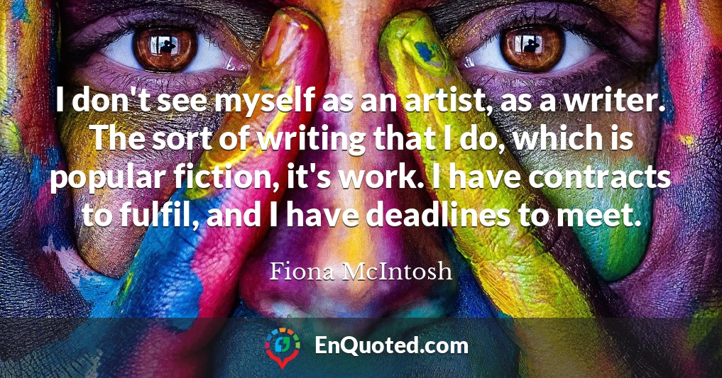 I don't see myself as an artist, as a writer. The sort of writing that I do, which is popular fiction, it's work. I have contracts to fulfil, and I have deadlines to meet.