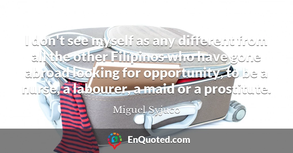 I don't see myself as any different from all the other Filipinos who have gone abroad looking for opportunity, to be a nurse, a labourer, a maid or a prostitute.