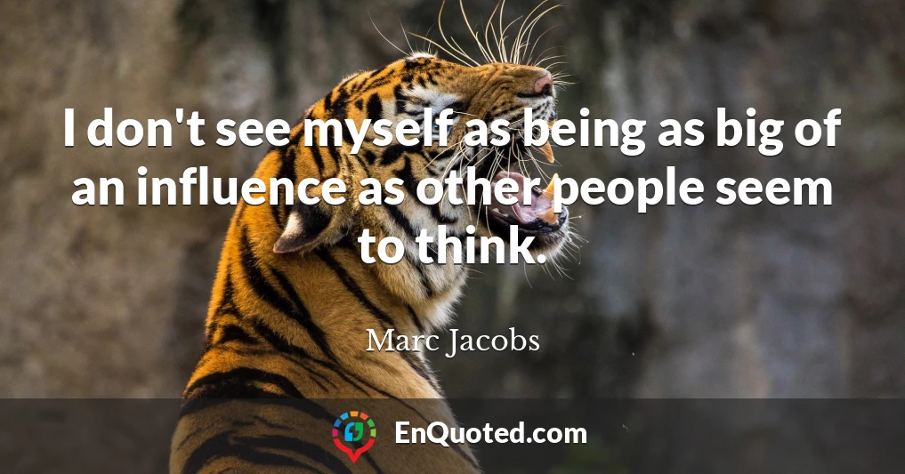 I don't see myself as being as big of an influence as other people seem to think.