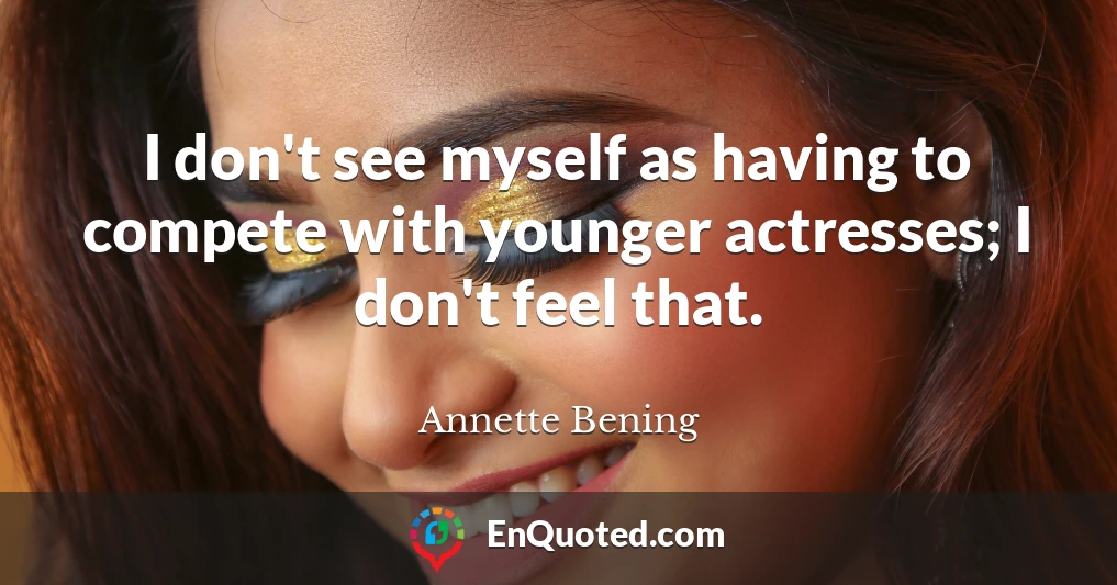 I don't see myself as having to compete with younger actresses; I don't feel that.