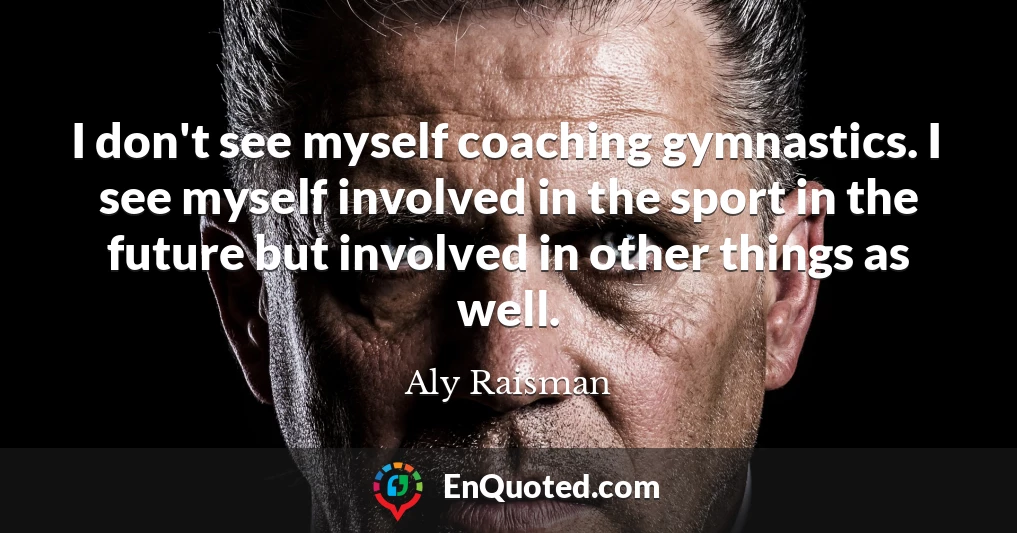 I don't see myself coaching gymnastics. I see myself involved in the sport in the future but involved in other things as well.