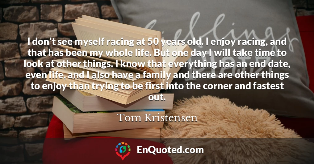 I don't see myself racing at 50 years old. I enjoy racing, and that has been my whole life. But one day I will take time to look at other things. I know that everything has an end date, even life, and I also have a family and there are other things to enjoy than trying to be first into the corner and fastest out.