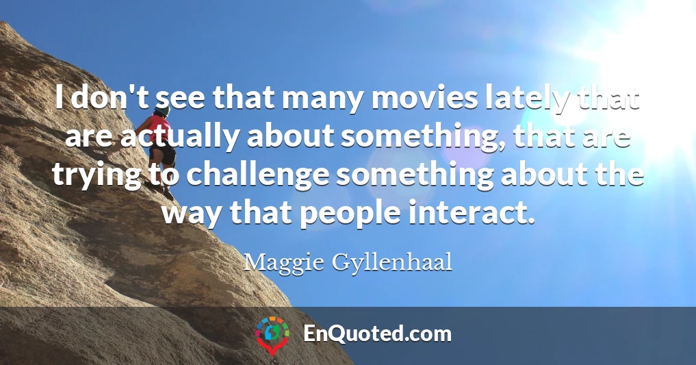 I don't see that many movies lately that are actually about something, that are trying to challenge something about the way that people interact.