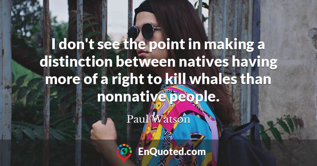 I don't see the point in making a distinction between natives having more of a right to kill whales than nonnative people.