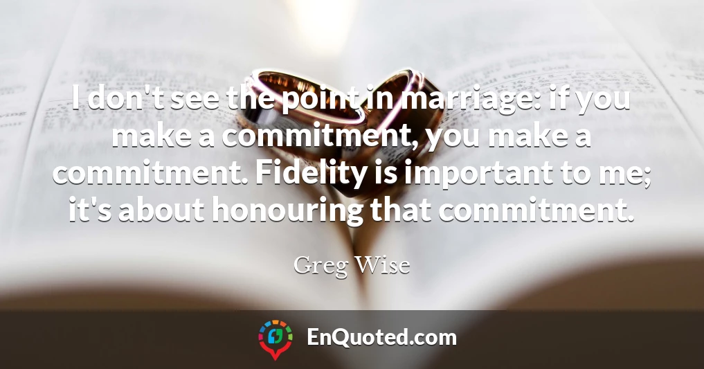 I don't see the point in marriage: if you make a commitment, you make a commitment. Fidelity is important to me; it's about honouring that commitment.