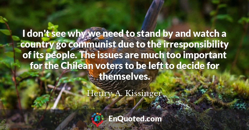I don't see why we need to stand by and watch a country go communist due to the irresponsibility of its people. The issues are much too important for the Chilean voters to be left to decide for themselves.