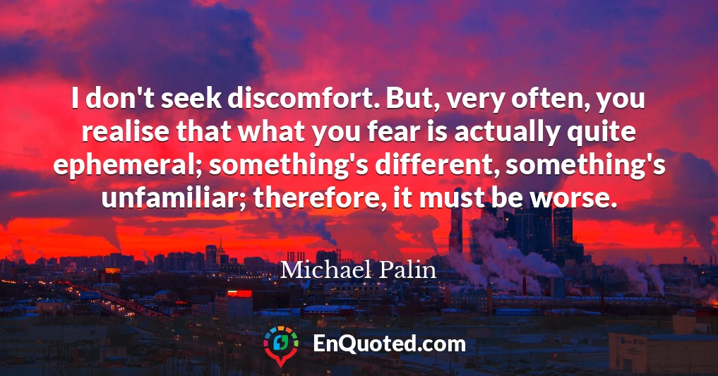 I don't seek discomfort. But, very often, you realise that what you fear is actually quite ephemeral; something's different, something's unfamiliar; therefore, it must be worse.