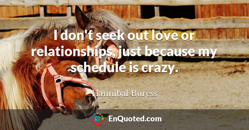 I don't seek out love or relationships, just because my schedule is crazy.