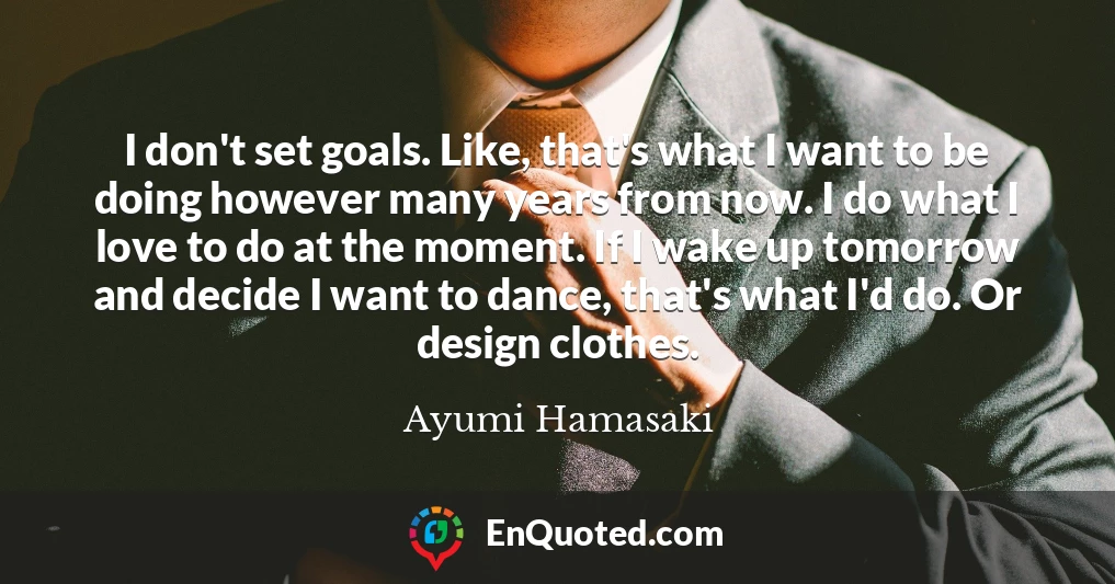 I don't set goals. Like, that's what I want to be doing however many years from now. I do what I love to do at the moment. If I wake up tomorrow and decide I want to dance, that's what I'd do. Or design clothes.
