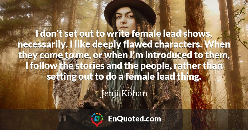 I don't set out to write female lead shows, necessarily. I like deeply flawed characters. When they come to me, or when I'm introduced to them, I follow the stories and the people, rather than setting out to do a female lead thing.