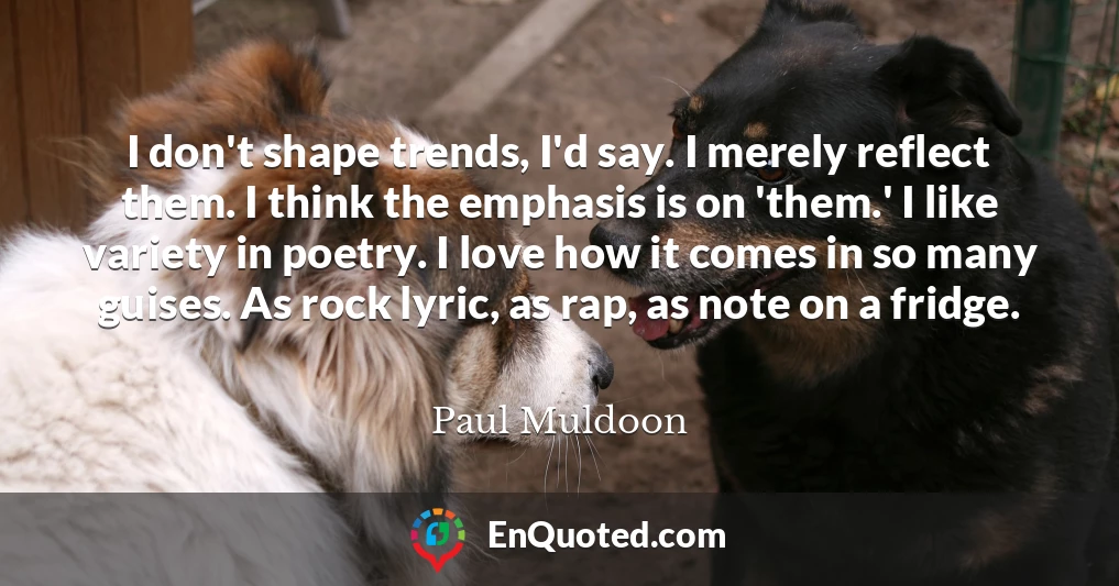 I don't shape trends, I'd say. I merely reflect them. I think the emphasis is on 'them.' I like variety in poetry. I love how it comes in so many guises. As rock lyric, as rap, as note on a fridge.