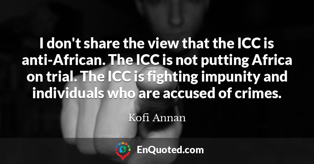 I don't share the view that the ICC is anti-African. The ICC is not putting Africa on trial. The ICC is fighting impunity and individuals who are accused of crimes.